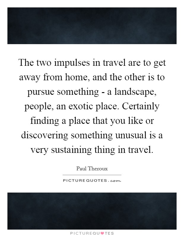The two impulses in travel are to get away from home, and the other is to pursue something - a landscape, people, an exotic place. Certainly finding a place that you like or discovering something unusual is a very sustaining thing in travel. Picture Quote #1