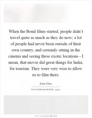 When the Bond films started, people didn’t travel quite as much as they do now; a lot of people had never been outside of their own country, and certainly sitting in the cinema and seeing these exotic locations - I mean, that movie did great things for India, for tourism. They were very wise to allow us to film there Picture Quote #1