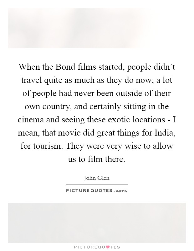 When the Bond films started, people didn't travel quite as much as they do now; a lot of people had never been outside of their own country, and certainly sitting in the cinema and seeing these exotic locations - I mean, that movie did great things for India, for tourism. They were very wise to allow us to film there. Picture Quote #1