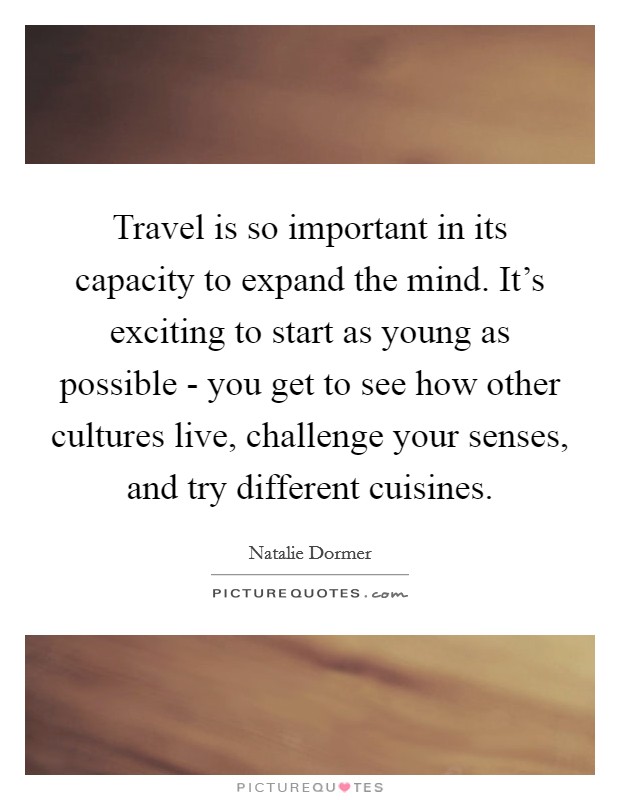 Travel is so important in its capacity to expand the mind. It's exciting to start as young as possible - you get to see how other cultures live, challenge your senses, and try different cuisines. Picture Quote #1