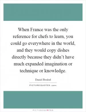 When France was the only reference for chefs to learn, you could go everywhere in the world, and they would copy dishes directly because they didn’t have much expanded imagination or technique or knowledge Picture Quote #1