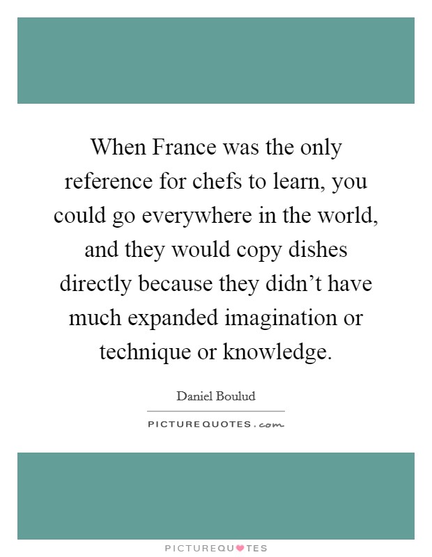 When France was the only reference for chefs to learn, you could go everywhere in the world, and they would copy dishes directly because they didn't have much expanded imagination or technique or knowledge. Picture Quote #1