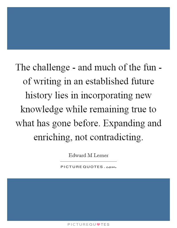 The challenge - and much of the fun - of writing in an established future history lies in incorporating new knowledge while remaining true to what has gone before. Expanding and enriching, not contradicting. Picture Quote #1