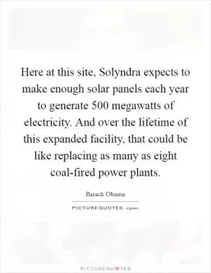 Here at this site, Solyndra expects to make enough solar panels each year to generate 500 megawatts of electricity. And over the lifetime of this expanded facility, that could be like replacing as many as eight coal-fired power plants Picture Quote #1