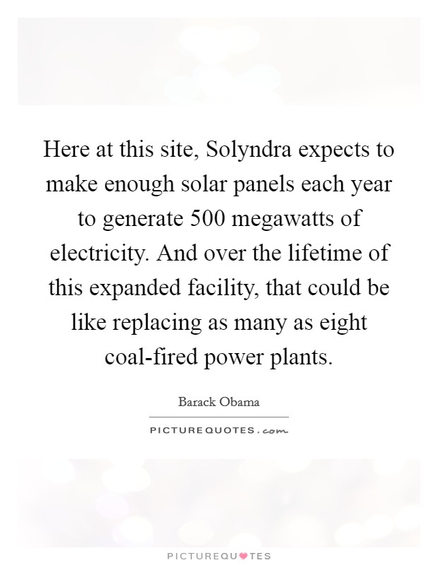 Here at this site, Solyndra expects to make enough solar panels each year to generate 500 megawatts of electricity. And over the lifetime of this expanded facility, that could be like replacing as many as eight coal-fired power plants. Picture Quote #1