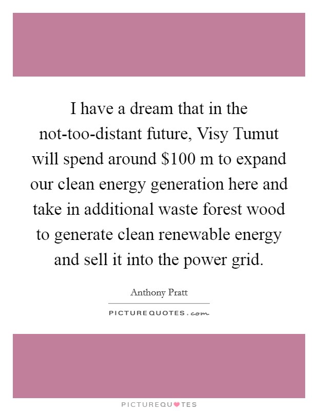 I have a dream that in the not-too-distant future, Visy Tumut will spend around $100 m to expand our clean energy generation here and take in additional waste forest wood to generate clean renewable energy and sell it into the power grid. Picture Quote #1