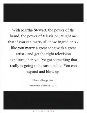 With Martha Stewart, the power of the brand, the power of television, taught me that if you can marry all those ingredients - like you marry a great song with a great artist - and get the right television exposure, then you’ve got something that really is going to be sustainable. You can expand and blow up Picture Quote #1