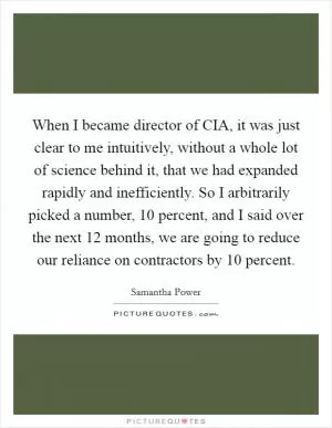 When I became director of CIA, it was just clear to me intuitively, without a whole lot of science behind it, that we had expanded rapidly and inefficiently. So I arbitrarily picked a number, 10 percent, and I said over the next 12 months, we are going to reduce our reliance on contractors by 10 percent Picture Quote #1