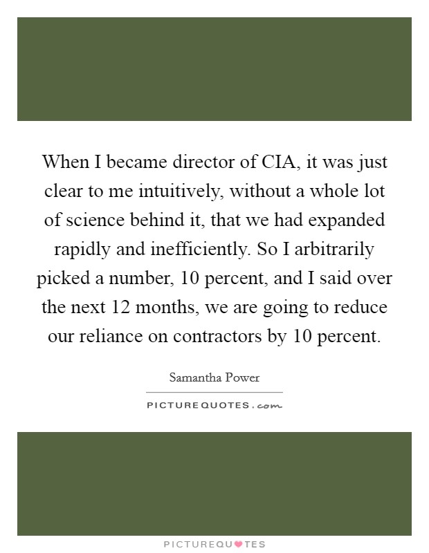 When I became director of CIA, it was just clear to me intuitively, without a whole lot of science behind it, that we had expanded rapidly and inefficiently. So I arbitrarily picked a number, 10 percent, and I said over the next 12 months, we are going to reduce our reliance on contractors by 10 percent. Picture Quote #1