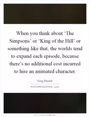 When you think about ‘The Simpsons’ or ‘King of the Hill’ or something like that, the worlds tend to expand each episode, because there’s no additional cost incurred to hire an animated character Picture Quote #1