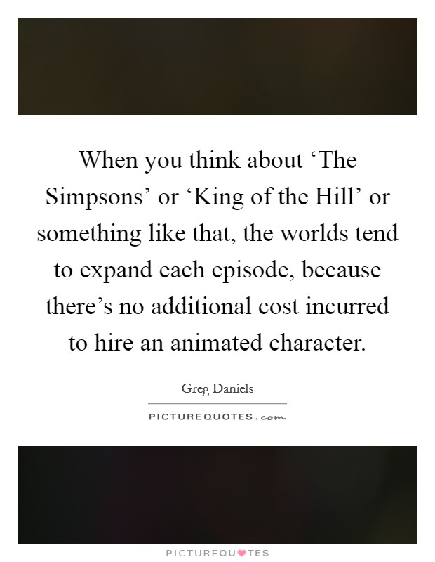 When you think about ‘The Simpsons' or ‘King of the Hill' or something like that, the worlds tend to expand each episode, because there's no additional cost incurred to hire an animated character. Picture Quote #1