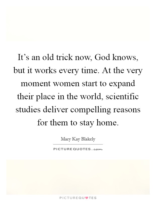 It's an old trick now, God knows, but it works every time. At the very moment women start to expand their place in the world, scientific studies deliver compelling reasons for them to stay home. Picture Quote #1