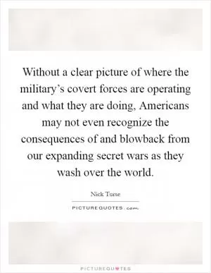 Without a clear picture of where the military’s covert forces are operating and what they are doing, Americans may not even recognize the consequences of and blowback from our expanding secret wars as they wash over the world Picture Quote #1