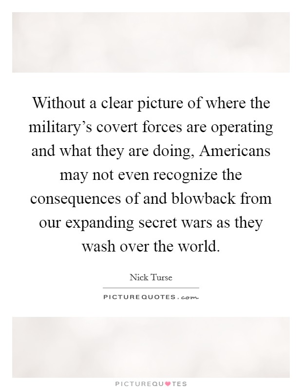 Without a clear picture of where the military's covert forces are operating and what they are doing, Americans may not even recognize the consequences of and blowback from our expanding secret wars as they wash over the world. Picture Quote #1