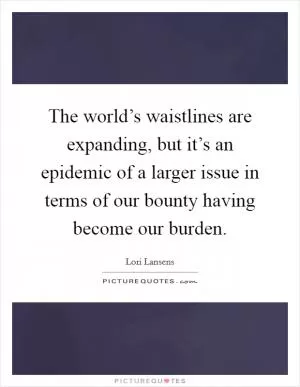 The world’s waistlines are expanding, but it’s an epidemic of a larger issue in terms of our bounty having become our burden Picture Quote #1