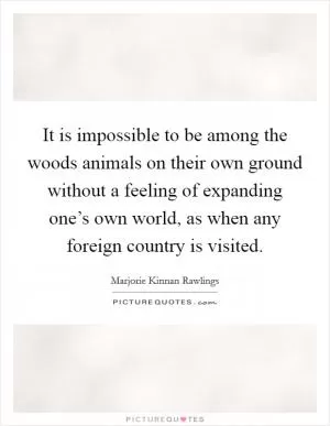 It is impossible to be among the woods animals on their own ground without a feeling of expanding one’s own world, as when any foreign country is visited Picture Quote #1