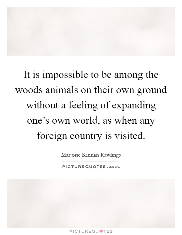 It is impossible to be among the woods animals on their own ground without a feeling of expanding one's own world, as when any foreign country is visited. Picture Quote #1