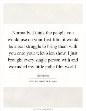 Normally, I think the people you would use on your first film, it would be a real struggle to bring them with you onto your television show. I just brought every single person with and expanded my little indie film world Picture Quote #1