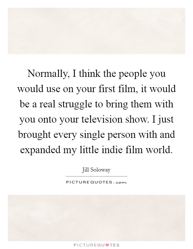 Normally, I think the people you would use on your first film, it would be a real struggle to bring them with you onto your television show. I just brought every single person with and expanded my little indie film world. Picture Quote #1