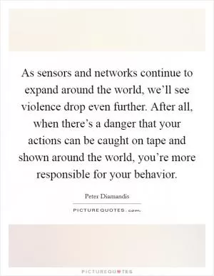As sensors and networks continue to expand around the world, we’ll see violence drop even further. After all, when there’s a danger that your actions can be caught on tape and shown around the world, you’re more responsible for your behavior Picture Quote #1