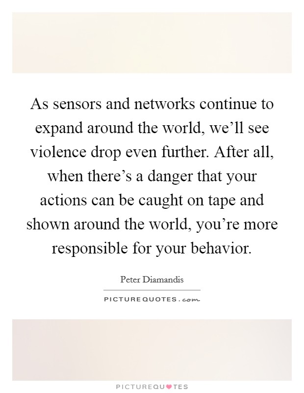 As sensors and networks continue to expand around the world, we'll see violence drop even further. After all, when there's a danger that your actions can be caught on tape and shown around the world, you're more responsible for your behavior. Picture Quote #1
