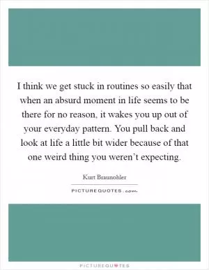 I think we get stuck in routines so easily that when an absurd moment in life seems to be there for no reason, it wakes you up out of your everyday pattern. You pull back and look at life a little bit wider because of that one weird thing you weren’t expecting Picture Quote #1