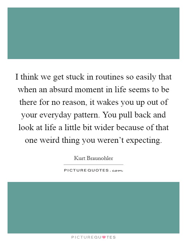I think we get stuck in routines so easily that when an absurd moment in life seems to be there for no reason, it wakes you up out of your everyday pattern. You pull back and look at life a little bit wider because of that one weird thing you weren't expecting. Picture Quote #1