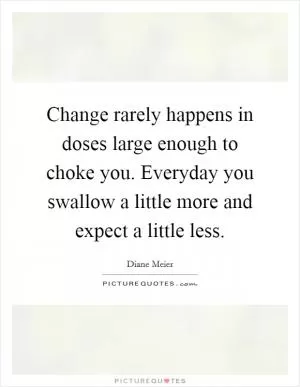 Change rarely happens in doses large enough to choke you. Everyday you swallow a little more and expect a little less Picture Quote #1