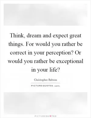 Think, dream and expect great things. For would you rather be correct in your perception? Or would you rather be exceptional in your life? Picture Quote #1
