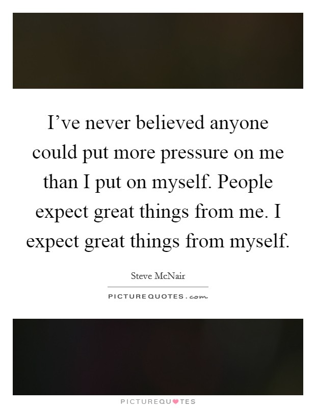 I've never believed anyone could put more pressure on me than I put on myself. People expect great things from me. I expect great things from myself. Picture Quote #1