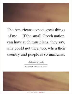 The Americans expect great things of me ... If the small Czech nation can have such musicians, they say, why could not they, too, when their country and people is so immense Picture Quote #1