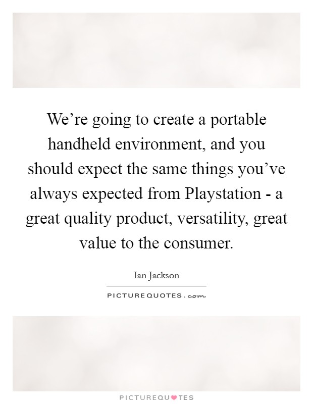 We're going to create a portable handheld environment, and you should expect the same things you've always expected from Playstation - a great quality product, versatility, great value to the consumer. Picture Quote #1