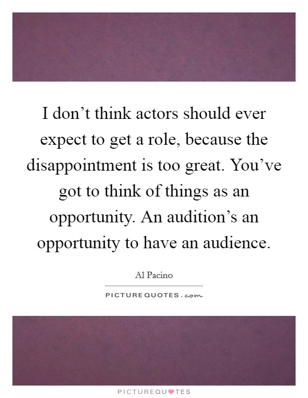 I don't think actors should ever expect to get a role, because the disappointment is too great. You've got to think of things as an opportunity. An audition's an opportunity to have an audience. Picture Quote #1