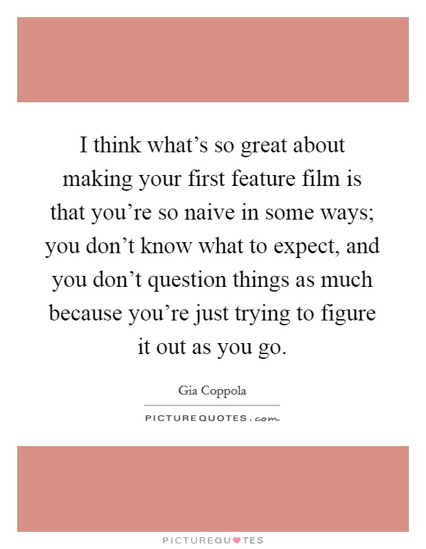 I think what's so great about making your first feature film is that you're so naive in some ways; you don't know what to expect, and you don't question things as much because you're just trying to figure it out as you go. Picture Quote #1