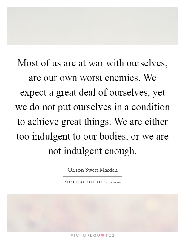 Most of us are at war with ourselves, are our own worst enemies. We expect a great deal of ourselves, yet we do not put ourselves in a condition to achieve great things. We are either too indulgent to our bodies, or we are not indulgent enough. Picture Quote #1
