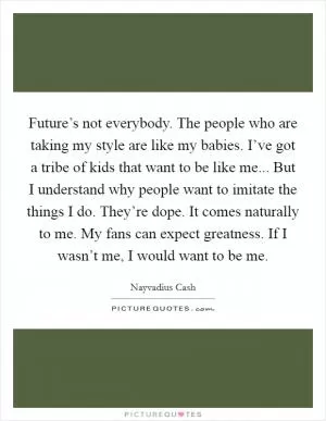 Future’s not everybody. The people who are taking my style are like my babies. I’ve got a tribe of kids that want to be like me... But I understand why people want to imitate the things I do. They’re dope. It comes naturally to me. My fans can expect greatness. If I wasn’t me, I would want to be me Picture Quote #1