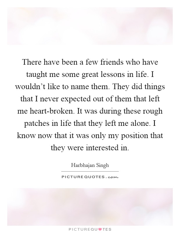 There have been a few friends who have taught me some great lessons in life. I wouldn't like to name them. They did things that I never expected out of them that left me heart-broken. It was during these rough patches in life that they left me alone. I know now that it was only my position that they were interested in. Picture Quote #1