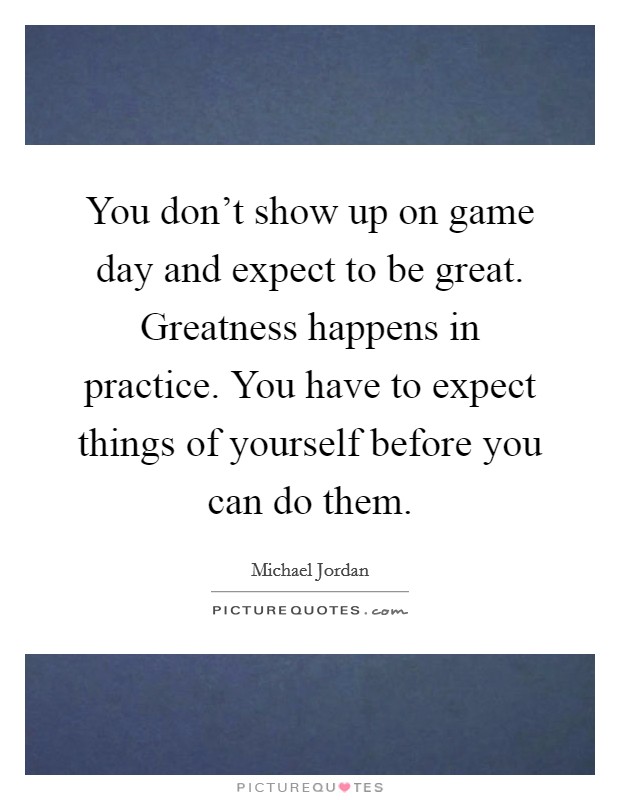 You don't show up on game day and expect to be great. Greatness happens in practice. You have to expect things of yourself before you can do them. Picture Quote #1