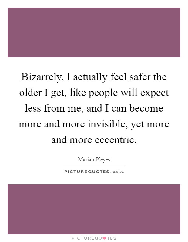 Bizarrely, I actually feel safer the older I get, like people will expect less from me, and I can become more and more invisible, yet more and more eccentric. Picture Quote #1