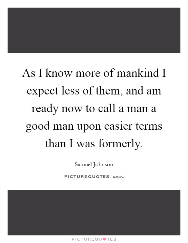 As I know more of mankind I expect less of them, and am ready now to call a man a good man upon easier terms than I was formerly. Picture Quote #1