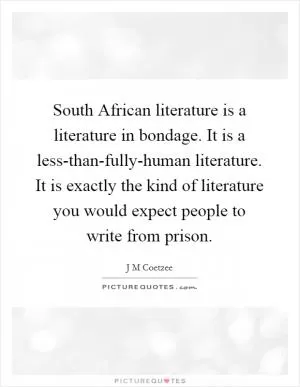 South African literature is a literature in bondage. It is a less-than-fully-human literature. It is exactly the kind of literature you would expect people to write from prison Picture Quote #1