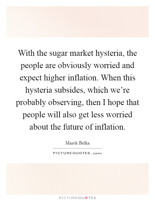 With the sugar market hysteria, the people are obviously worried and expect higher inflation. When this hysteria subsides, which we're probably observing, then I hope that people will also get less worried about the future of inflation. Picture Quote #1