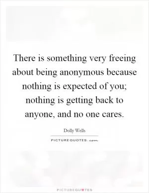 There is something very freeing about being anonymous because nothing is expected of you; nothing is getting back to anyone, and no one cares Picture Quote #1