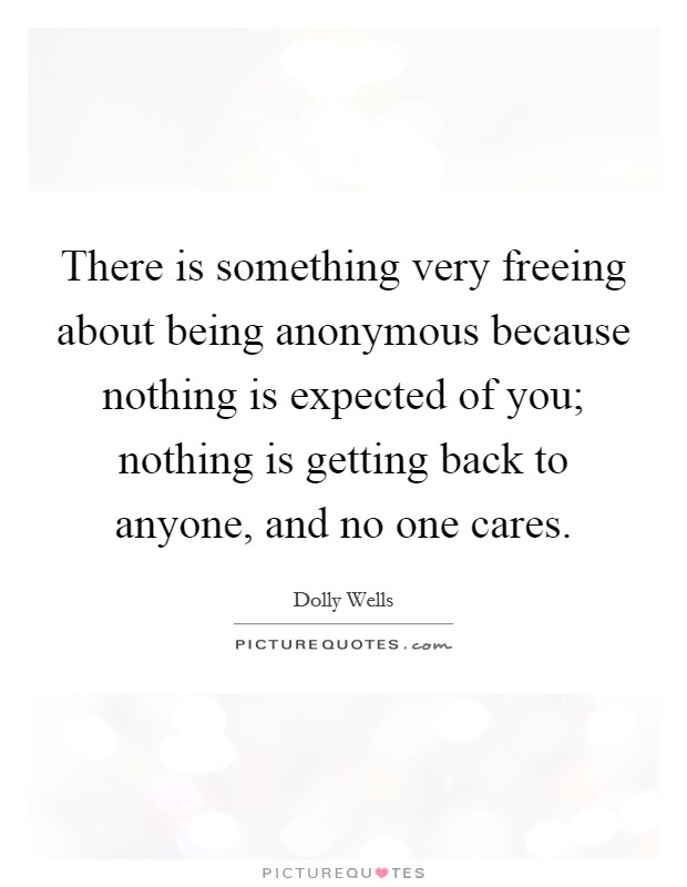 There is something very freeing about being anonymous because nothing is expected of you; nothing is getting back to anyone, and no one cares. Picture Quote #1
