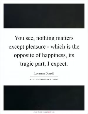 You see, nothing matters except pleasure - which is the opposite of happiness, its tragic part, I expect Picture Quote #1