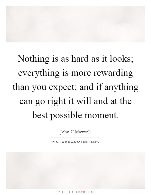 Nothing is as hard as it looks; everything is more rewarding than you expect; and if anything can go right it will and at the best possible moment. Picture Quote #1