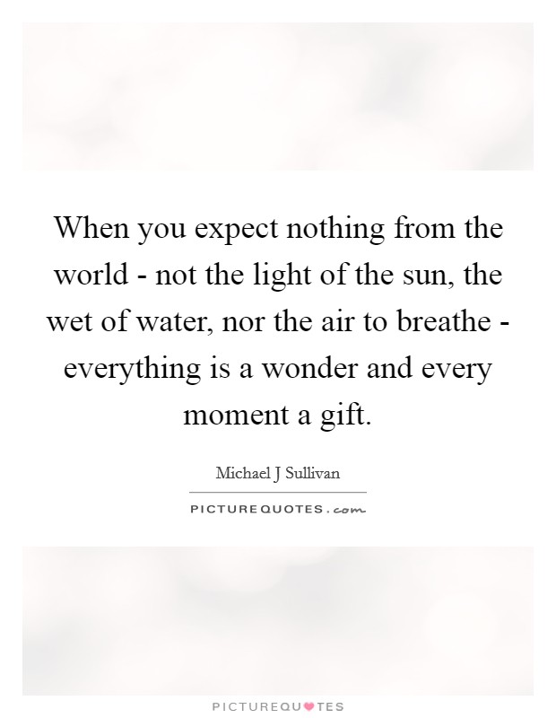 When you expect nothing from the world - not the light of the sun, the wet of water, nor the air to breathe - everything is a wonder and every moment a gift. Picture Quote #1