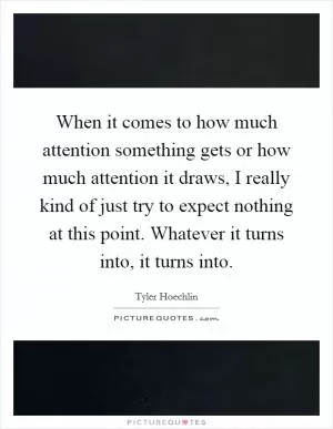 When it comes to how much attention something gets or how much attention it draws, I really kind of just try to expect nothing at this point. Whatever it turns into, it turns into Picture Quote #1