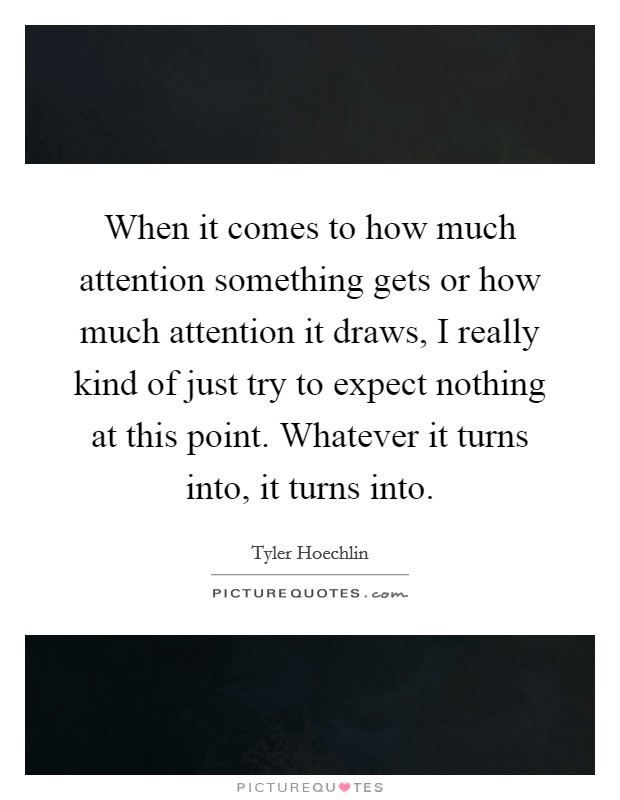 When it comes to how much attention something gets or how much attention it draws, I really kind of just try to expect nothing at this point. Whatever it turns into, it turns into. Picture Quote #1