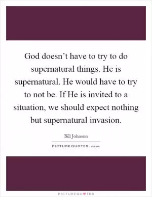 God doesn’t have to try to do supernatural things. He is supernatural. He would have to try to not be. If He is invited to a situation, we should expect nothing but supernatural invasion Picture Quote #1